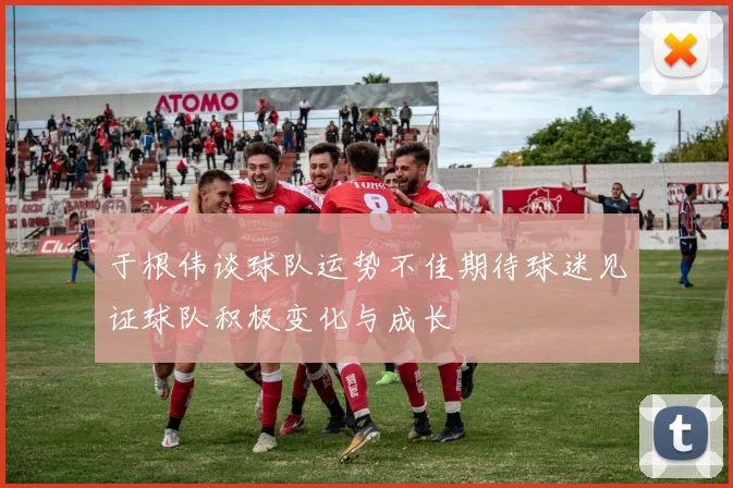 于根伟谈球队运势不佳期待球迷见证球队积极变化与成长