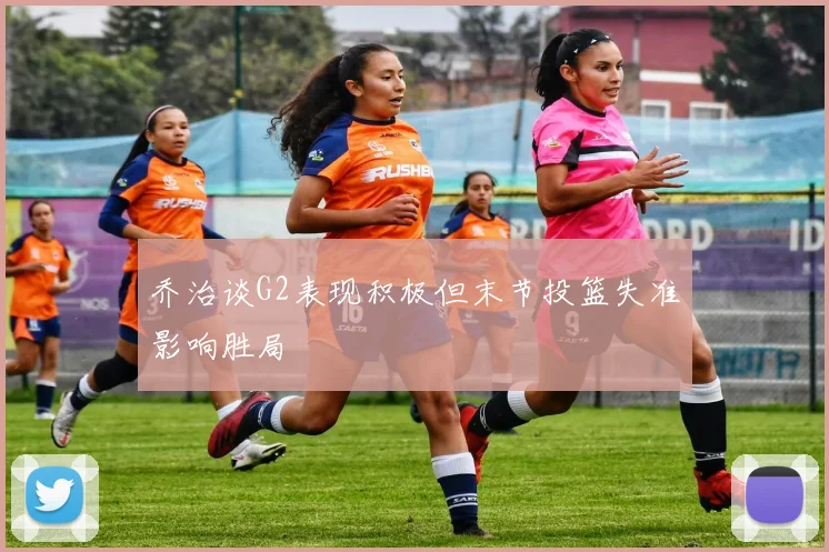 乔治谈G2表现积极但末节投篮失准影响胜局