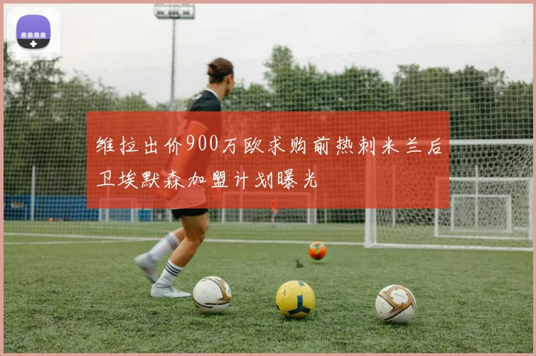 维拉出价900万欧求购前热刺米兰后卫埃默森加盟计划曝光