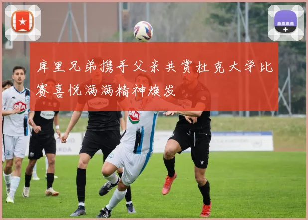 库里兄弟携手父亲共赏杜克大学比赛喜悦满满精神焕发