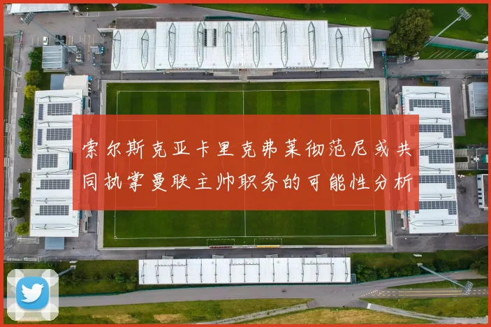 索尔斯克亚卡里克弗莱彻范尼或共同执掌曼联主帅职务的可能性分析