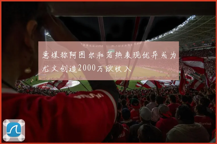 意媒称阿图尔和若热表现优异或为尤文创造2000万欧收入