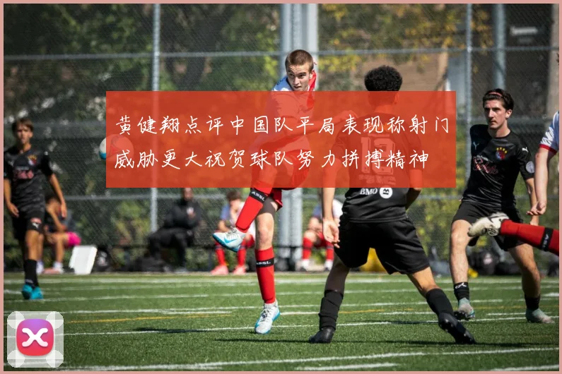 黄健翔点评中国队平局表现称射门威胁更大祝贺球队努力拼搏精神