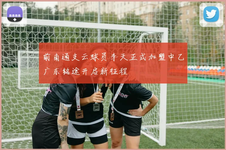 前南通支云球员李天正式加盟中乙广东铭途开启新征程