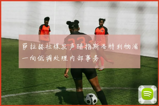萨拉赫社媒发声暗指斯洛特利物浦一向低调处理内部事务