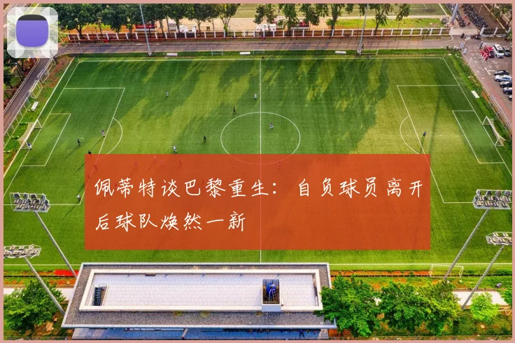 佩蒂特谈巴黎重生：自负球员离开后球队焕然一新