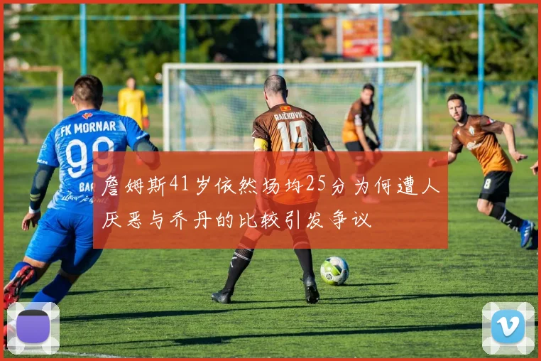 詹姆斯41岁依然场均25分为何遭人厌恶与乔丹的比较引发争议