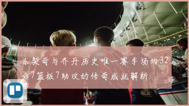 东契奇与乔丹历史唯一赛季场均32分7篮板7助攻的传奇成就解析