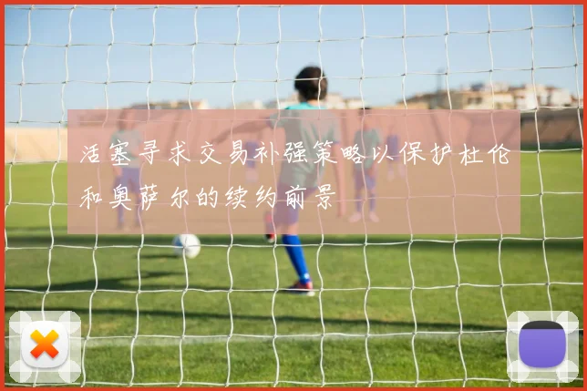 活塞寻求交易补强策略以保护杜伦和奥萨尔的续约前景