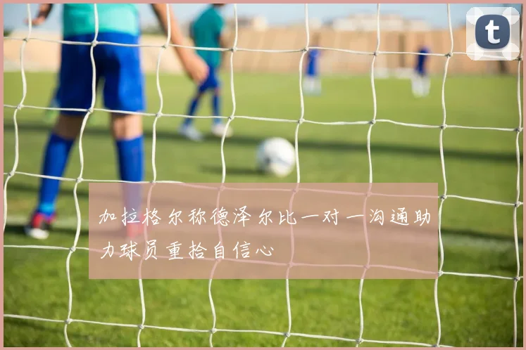 加拉格尔称德泽尔比一对一沟通助力球员重拾自信心