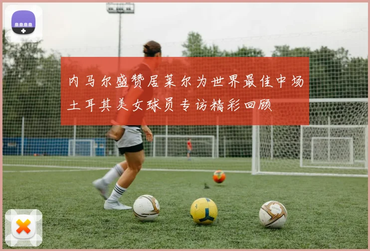 内马尔盛赞居莱尔为世界最佳中场土耳其美女球员专访精彩回顾