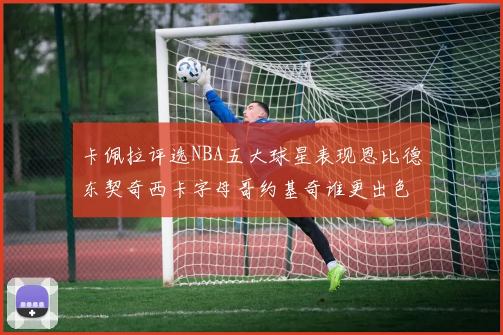 卡佩拉评选NBA五大球星表现恩比德东契奇西卡字母哥约基奇谁更出色