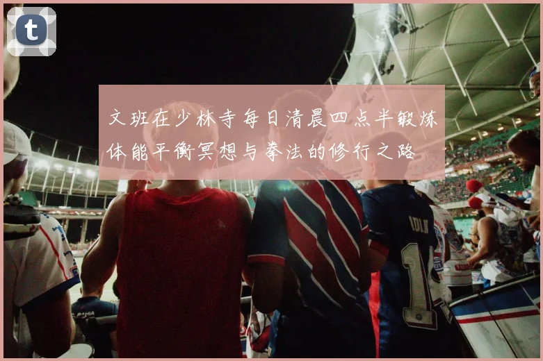 文班在少林寺每日清晨四点半锻炼体能平衡冥想与拳法的修行之路