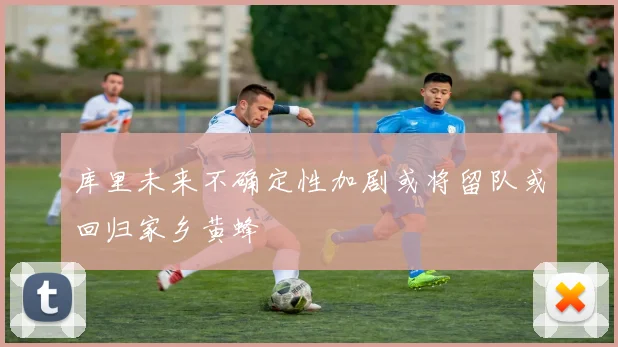 库里未来不确定性加剧或将留队或回归家乡黄蜂