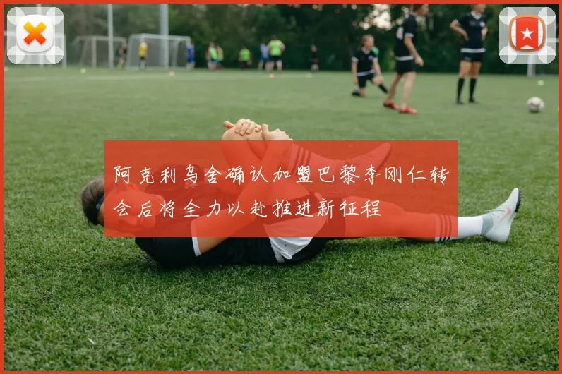 阿克利乌舍确认加盟巴黎李刚仁转会后将全力以赴推进新征程