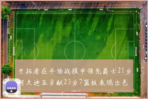 开拓者在半场战报中领先爵士21分阿夫迪亚贡献23分7篮板表现出色