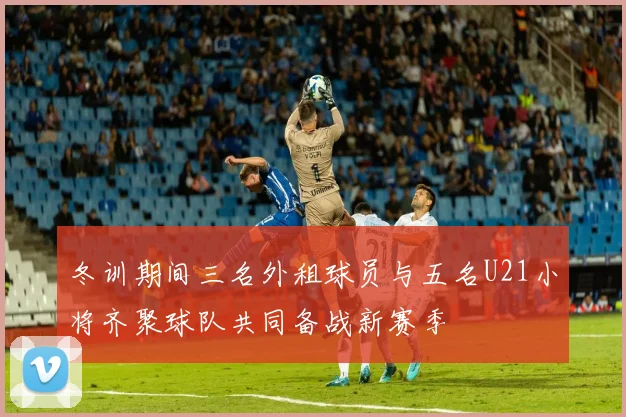 冬训期间三名外租球员与五名U21小将齐聚球队共同备战新赛季