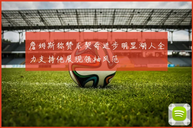 詹姆斯称赞东契奇进步明显湖人全力支持他展现领袖风范